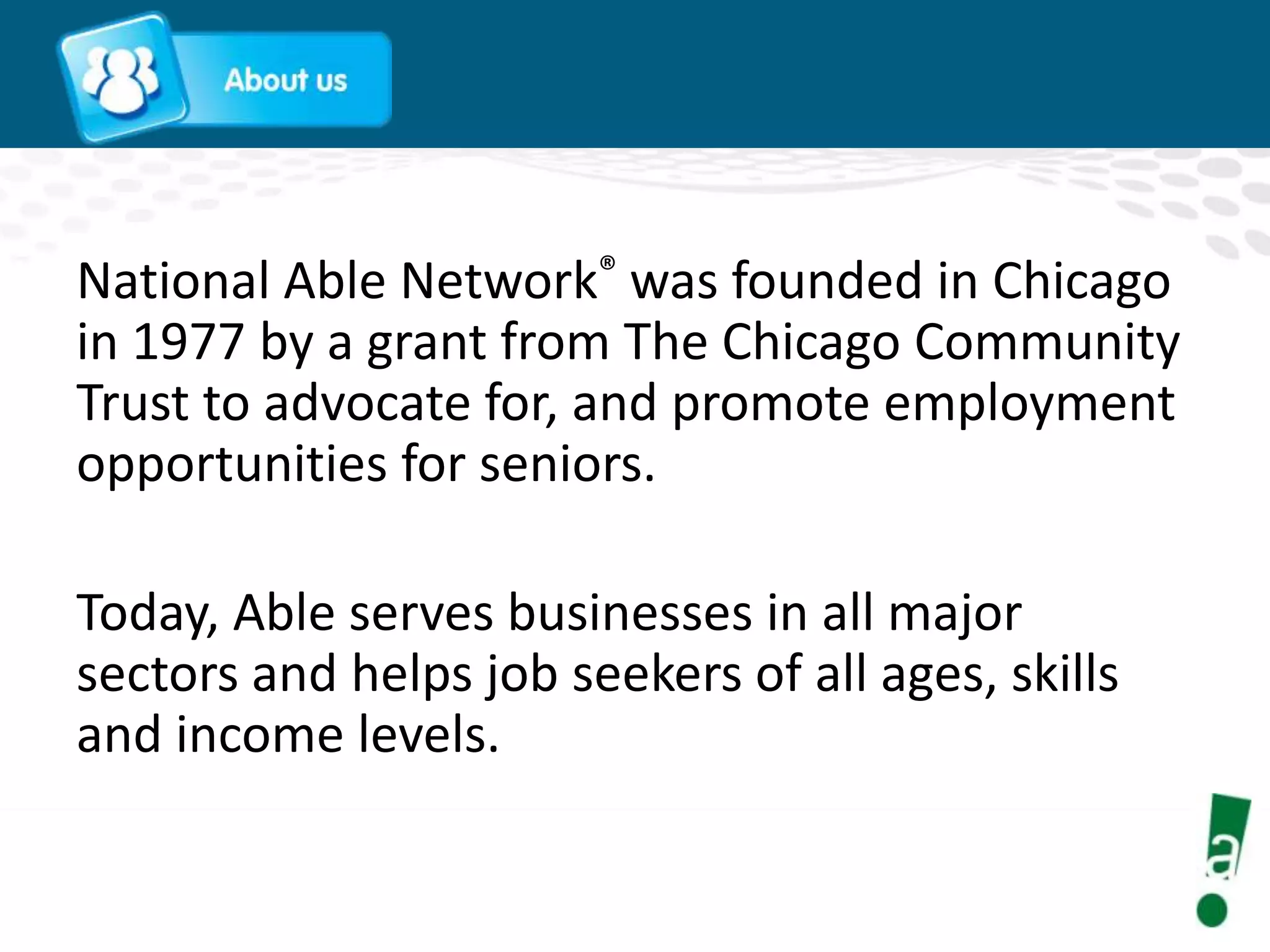 National Able Network® was founded in Chicago
in 1977 by a grant from The Chicago Community
Trust to advocate for, and promote employment
opportunities for seniors.

Today, Able serves businesses in all major
sectors and helps job seekers of all ages, skills
and income levels.

 