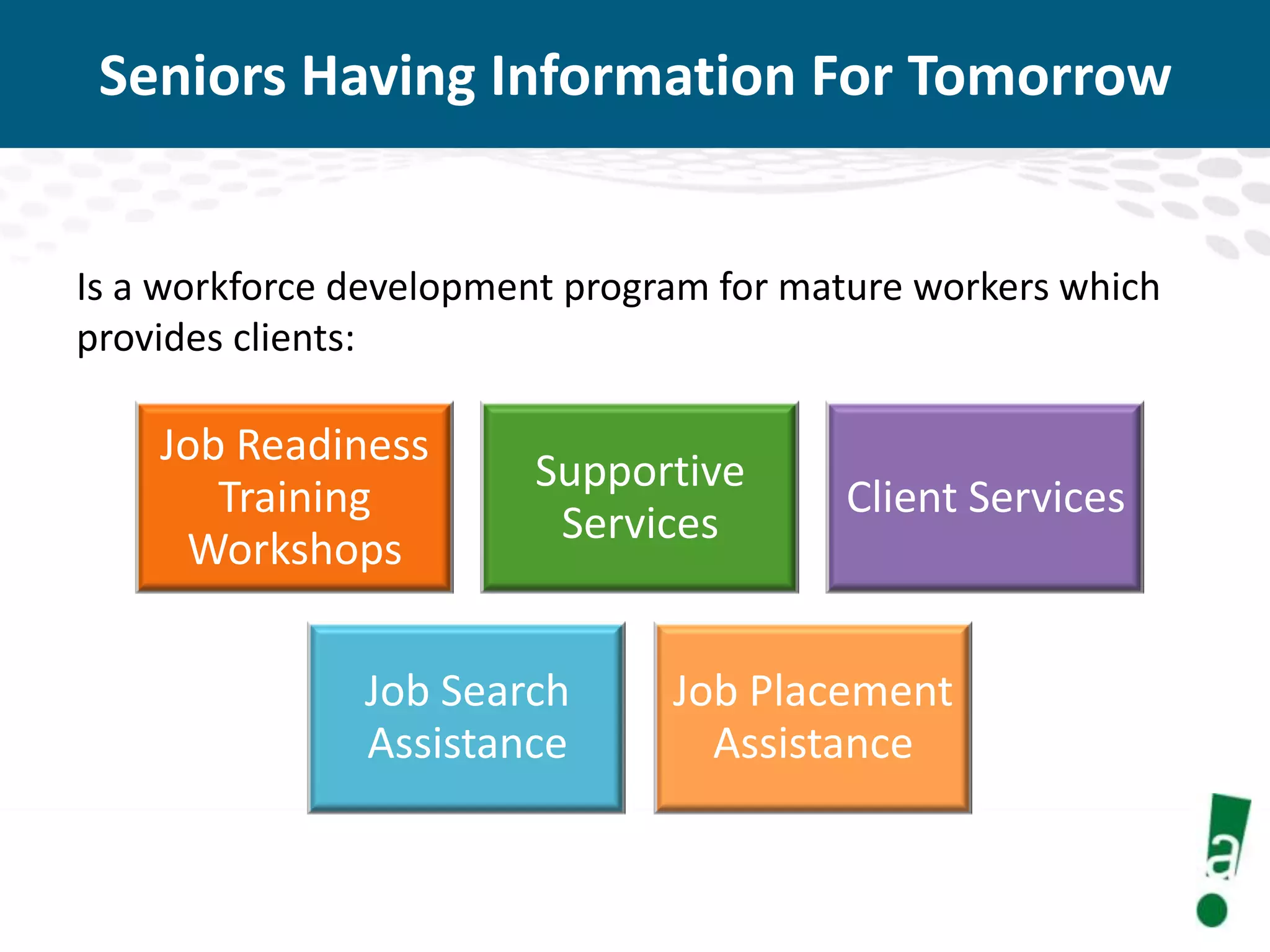 Seniors Having Information For Tomorrow

Is a workforce development program for mature workers which
provides clients:

Job Readiness
Training
Workshops

Supportive
Services

Job Search
Assistance

Client Services

Job Placement
Assistance

 