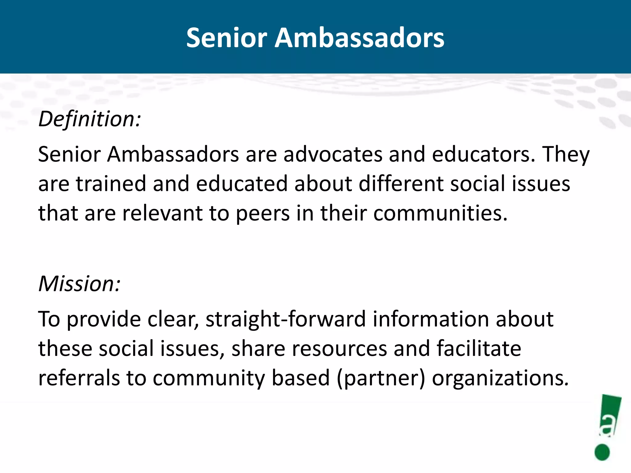 Senior Ambassadors
Definition:
Senior Ambassadors are advocates and educators. They
are trained and educated about different social issues
that are relevant to peers in their communities.
Mission:
To provide clear, straight-forward information about
these social issues, share resources and facilitate
referrals to community based (partner) organizations.

 