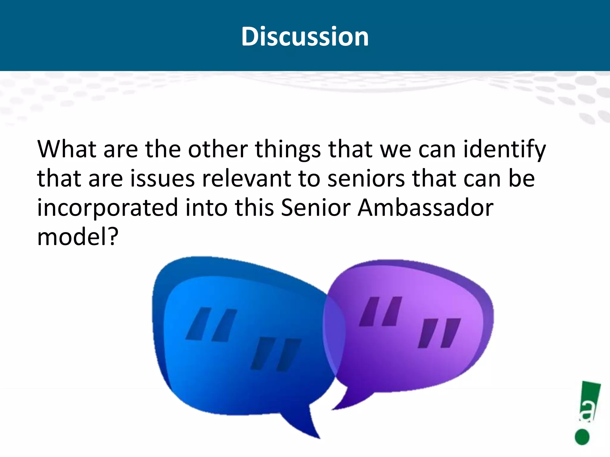 Discussion

What are the other things that we can identify
that are issues relevant to seniors that can be
incorporated into this Senior Ambassador
model?

 