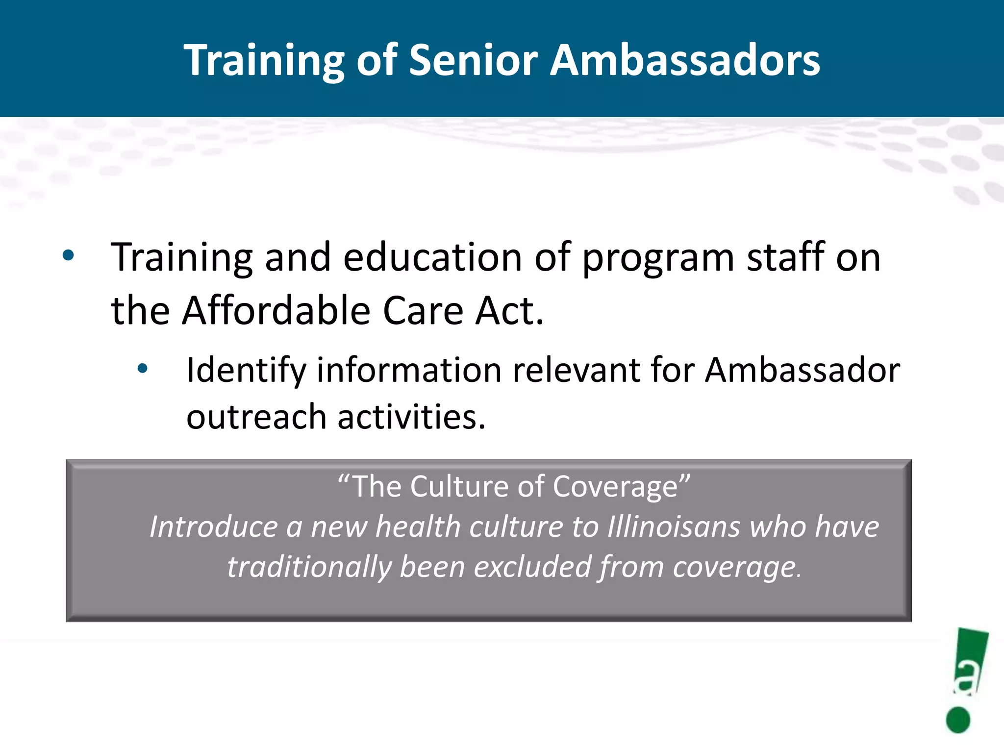 Training of Senior Ambassadors

• Training and education of program staff on
the Affordable Care Act.
• Identify information relevant for Ambassador
outreach activities.
“The Culture of Coverage”
Introduce a new health culture to Illinoisans who have
traditionally been excluded from coverage.

 