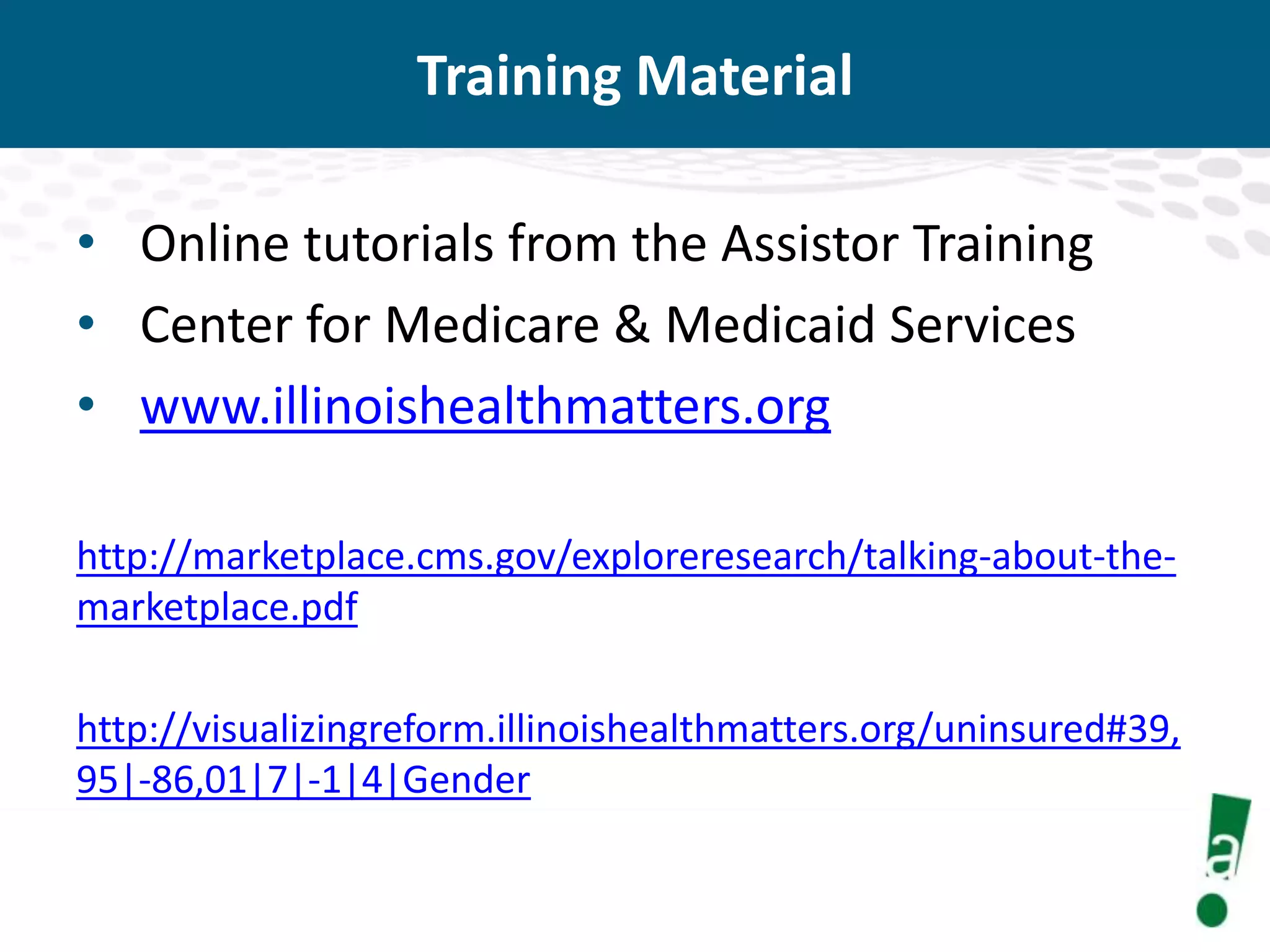 Training Material
• Online tutorials from the Assistor Training
• Center for Medicare & Medicaid Services
• www.illinoishealthmatters.org
http://marketplace.cms.gov/exploreresearch/talking-about-themarketplace.pdf
http://visualizingreform.illinoishealthmatters.org/uninsured#39,
95|-86,01|7|-1|4|Gender

 