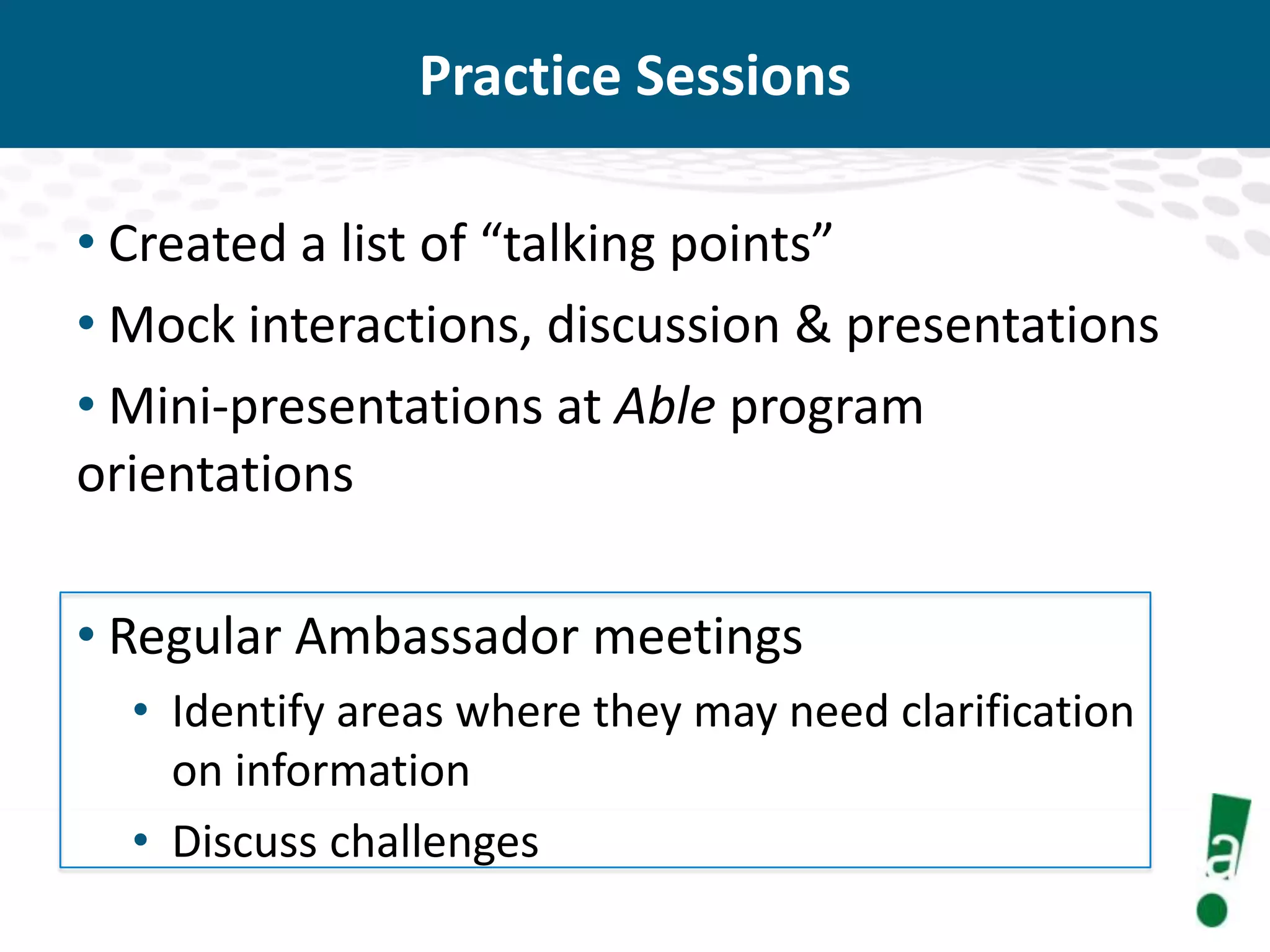 Practice Sessions
• Created a list of “talking points”
• Mock interactions, discussion & presentations
• Mini-presentations at Able program
orientations

• Regular Ambassador meetings
• Identify areas where they may need clarification
on information
• Discuss challenges

 