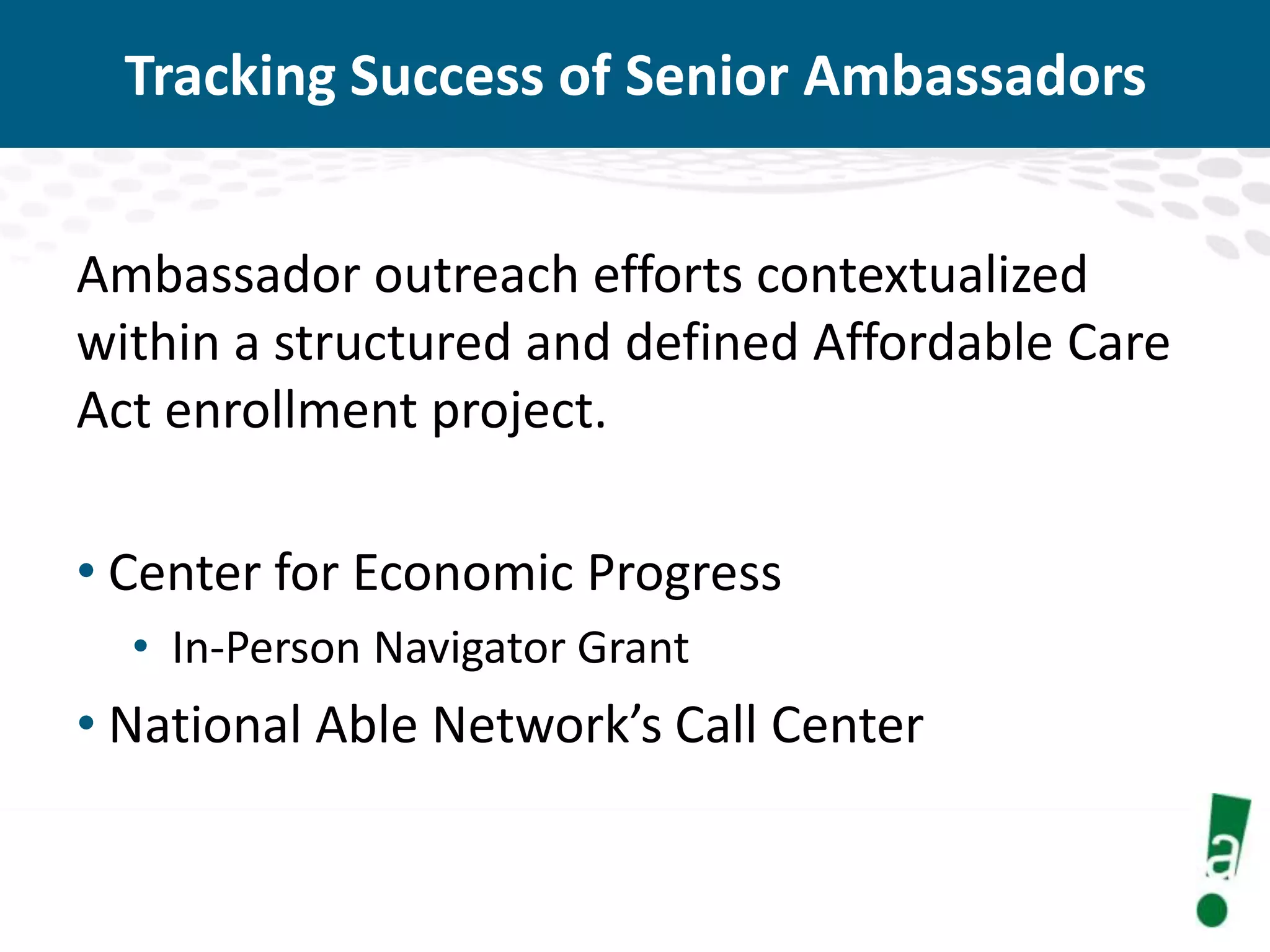 Tracking Success of Senior Ambassadors
Ambassador outreach efforts contextualized
within a structured and defined Affordable Care
Act enrollment project.

• Center for Economic Progress
• In-Person Navigator Grant

• National Able Network’s Call Center

 