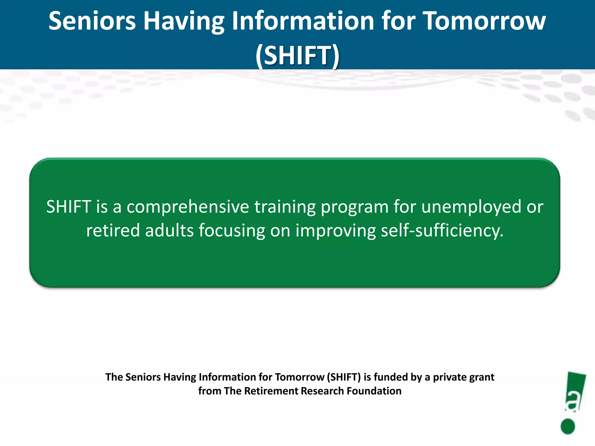 Seniors Having Information for Tomorrow
(SHIFT)

SHIFT is a comprehensive training program for unemployed or
retired adults focusing on improving self-sufficiency.

The Seniors Having Information for Tomorrow (SHIFT) is funded by a private grant
from The Retirement Research Foundation

 