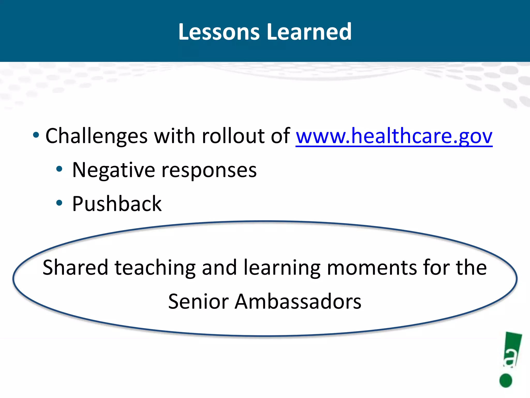 Lessons Learned

• Challenges with rollout of www.healthcare.gov
• Negative responses
• Pushback

Shared teaching and learning moments for the
Senior Ambassadors

 