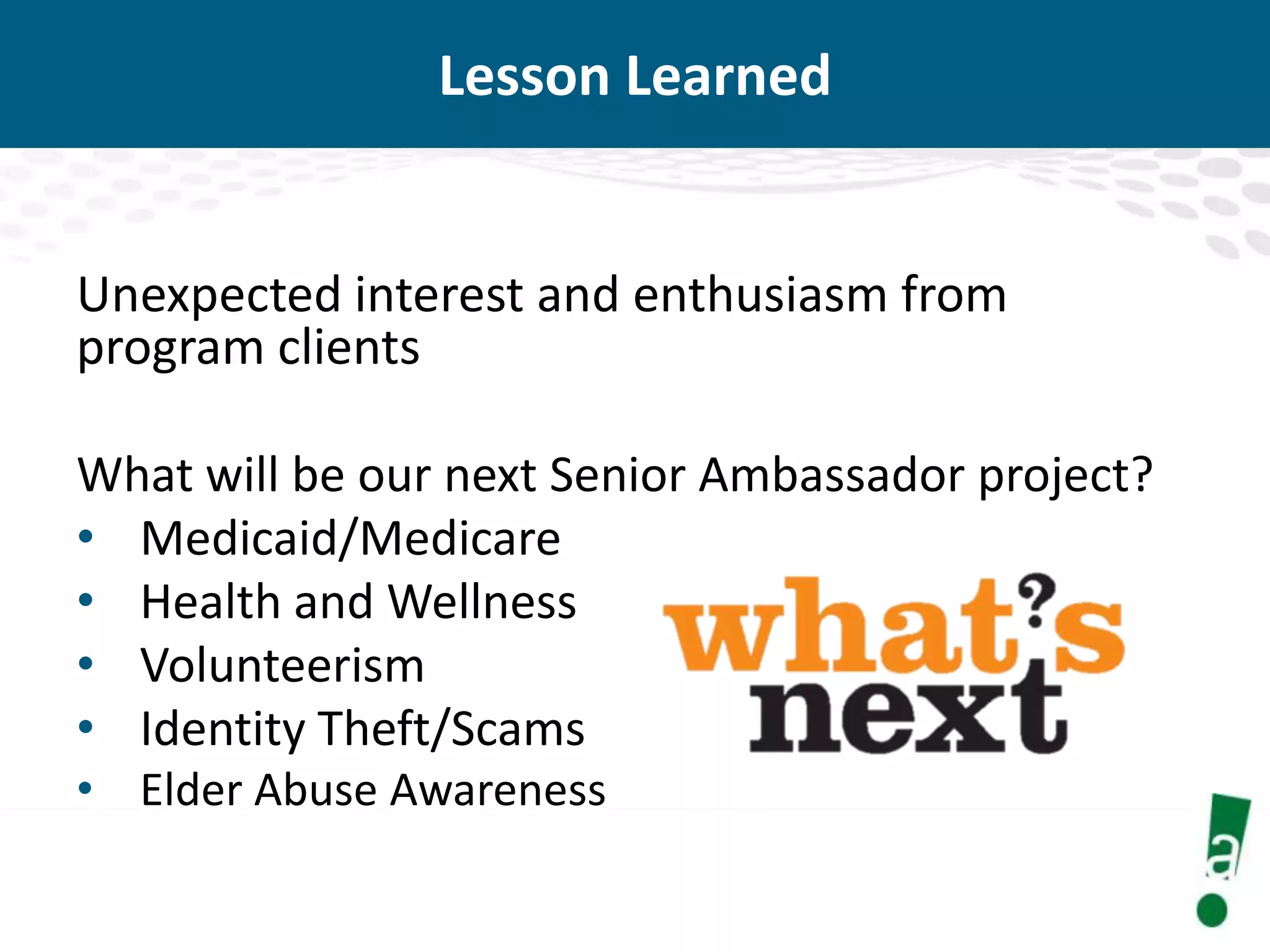 Lesson Learned

Unexpected interest and enthusiasm from
program clients
What will be our next Senior Ambassador project?
• Medicaid/Medicare
• Health and Wellness
• Volunteerism
• Identity Theft/Scams
• Elder Abuse Awareness

 