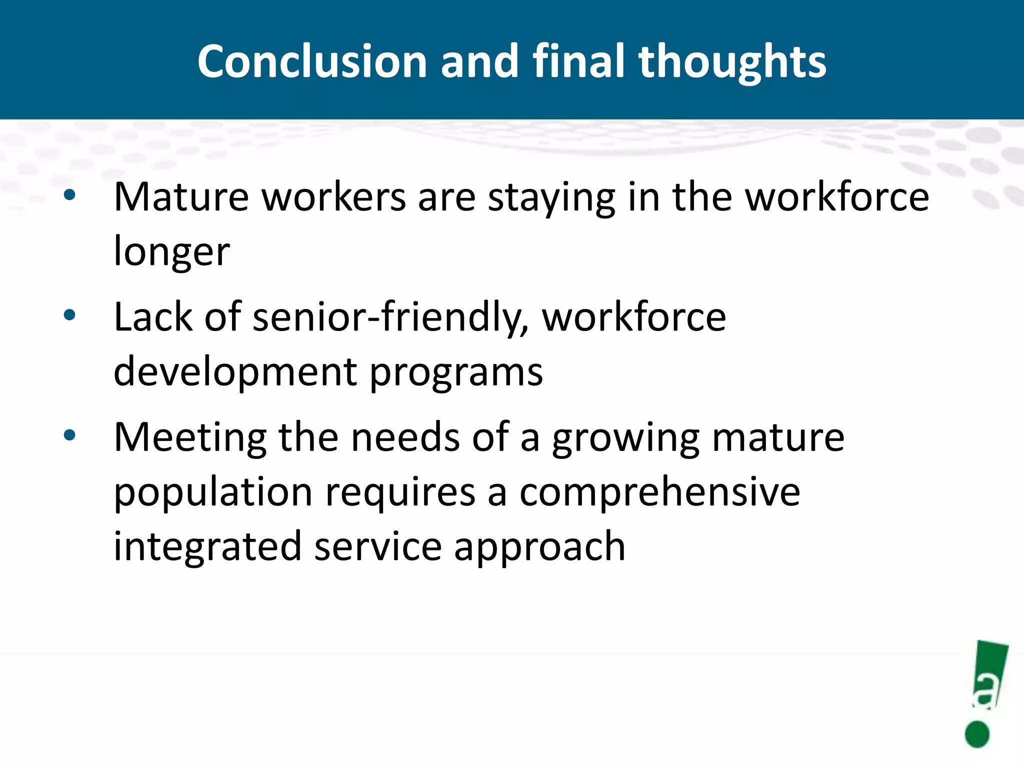 Conclusion and final thoughts
• Mature workers are staying in the workforce
longer
• Lack of senior-friendly, workforce
development programs
• Meeting the needs of a growing mature
population requires a comprehensive
integrated service approach

 
