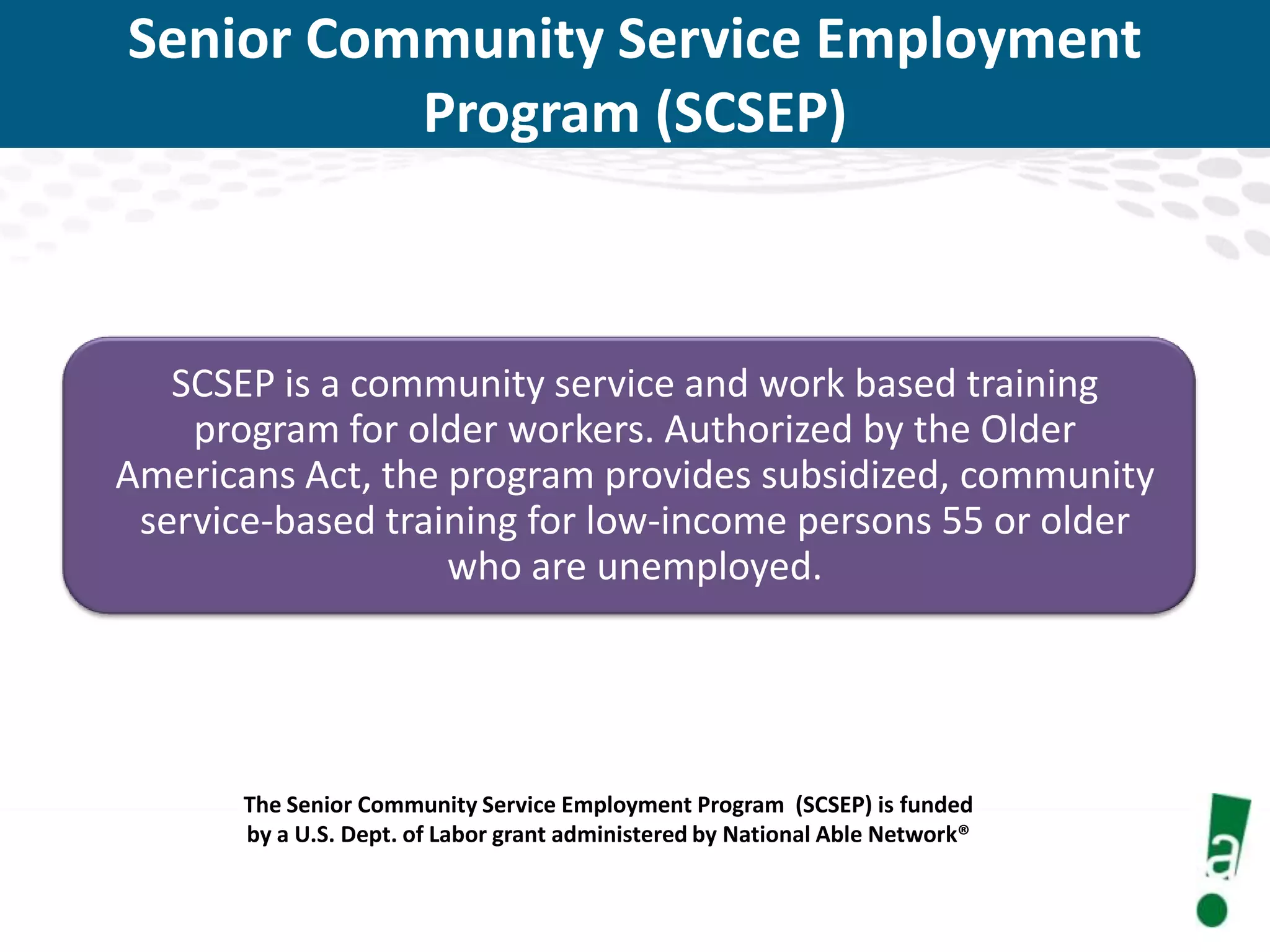 Senior Community Service Employment
Program (SCSEP)

SCSEP is a community service and work based training
program for older workers. Authorized by the Older
Americans Act, the program provides subsidized, community
service-based training for low-income persons 55 or older
who are unemployed.

The Senior Community Service Employment Program (SCSEP) is funded
by a U.S. Dept. of Labor grant administered by National Able Network®

 