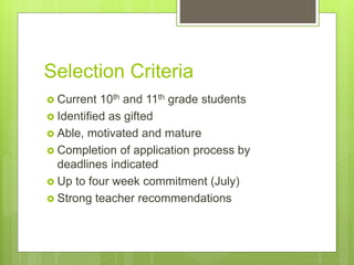 Selection Criteria
 Current 10th and 11th grade students
 Identified as gifted
 Able, motivated and mature
 Completion of application process by
deadlines indicated
 Up to four week commitment (July)
 Strong teacher recommendations
 