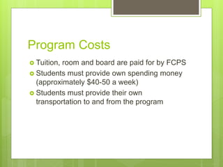 Program Costs
 Tuition, room and board are paid for by FCPS
 Students must provide own spending money
(approximately $40-50 a week)
 Students must provide their own
transportation to and from the program
 
