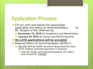 Application Process
 Fill out, print and deliver the appropriate
application and letters of recommendation to
Mr. Shapiro or Ms. Williman by:
 December 12, 2018 for Academics and Mentorships
 January 25, 2019 for Visual and Performing Arts
 No LATE applications will be accepted
 Request letters of recommendation (EARLY)
 Specific format (Refer to online document for links,
2019 Virginia Summer Governor’s School)
 Teacher scales and recommendations are rated –
both should be TYPED!
 