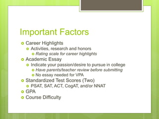 Important Factors
 Career Highlights
 Activities, research and honors
 Rating scale for career highlights
 Academic Essay
 Indicate your passion/desire to pursue in college
 Have parents/teacher review before submitting
 No essay needed for VPA
 Standardized Test Scores (Two)
 PSAT, SAT, ACT, CogAT, and/or NNAT
 GPA
 Course Difficulty
 