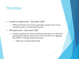 Timeline
 Academics Application - December 2020
 WPHS committee will review application packets and narrow
candidate pools to school-based quotas
 VPA Application - December 2020
 Students applying for Visual and Performing Arts are notified of
adjudication appointments by the Fine Arts Office for January
8-9, 2021* at George Mason University
 *Note: this is during winter break.
 