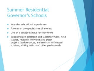 Summer Residential
Governor’s Schools
 Intensive educational experiences
 Focuses on one special area of interest
 Live on a college campus for four weeks
 Involvement in classroom and laboratory work, field
studies, research, individual and group
projects/performances, and seminars with noted
scholars, visiting artists and other professionals
 