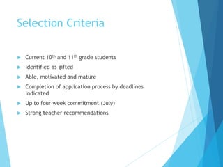 Selection Criteria
 Current 10th and 11th grade students
 Identified as gifted
 Able, motivated and mature
 Completion of application process by deadlines
indicated
 Up to four week commitment (July)
 Strong teacher recommendations
 