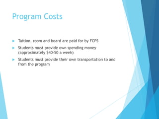 Program Costs
 Tuition, room and board are paid for by FCPS
 Students must provide own spending money
(approximately $40-50 a week)
 Students must provide their own transportation to and
from the program
 