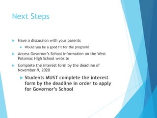 Next Steps
 Have a discussion with your parents
 Would you be a good fit for the program?
 Access Governor’s School information on the West
Potomac High School website
 Complete the interest form by the deadline of
November 9, 2020
 Students MUST complete the interest
form by the deadline in order to apply
for Governor’s School
 