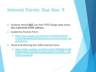 Interest Forms: Due Nov. 9
 Students should NOT use their FCPS Google Apps email.
Use a personal email address.
 Academics Interest Form:
 https://docs.google.com/forms/d/1r33x6D7NTmbL57-
w33OuFfkKHp02wZUdTQ3ILWxwsnw/viewform?edit_req
uested=true
 Visual & Performing Arts (VPA) Interest Form:
 https://docs.google.com/forms/d/e/1FAIpQLScL0H
hKQ9zPSH5n3gOd9V9aAlNEnZqD4XT3NuW9y_jftb
Y5CA/viewform
 