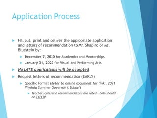 Application Process
 Fill out, print and deliver the appropriate application
and letters of recommendation to Mr. Shapiro or Ms.
Bluestein by:
 December 7, 2020 for Academics and Mentorships
 January 31, 2020 for Visual and Performing Arts
 No LATE applications will be accepted
 Request letters of recommendation (EARLY)
 Specific format (Refer to online document for links, 2021
Virginia Summer Governor’s School)
 Teacher scales and recommendations are rated – both should
be TYPED!
 