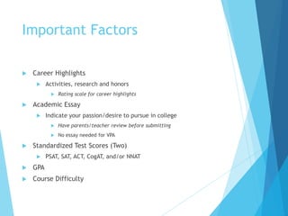Important Factors
 Career Highlights
 Activities, research and honors
 Rating scale for career highlights
 Academic Essay
 Indicate your passion/desire to pursue in college
 Have parents/teacher review before submitting
 No essay needed for VPA
 Standardized Test Scores (Two)
 PSAT, SAT, ACT, CogAT, and/or NNAT
 GPA
 Course Difficulty
 