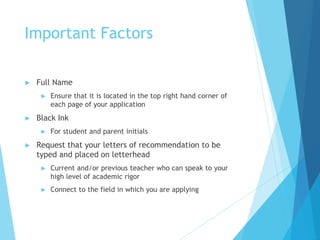 Important Factors
► Full Name
► Ensure that it is located in the top right hand corner of
each page of your application
► Black Ink
► For student and parent initials
► Request that your letters of recommendation to be
typed and placed on letterhead
► Current and/or previous teacher who can speak to your
high level of academic rigor
► Connect to the field in which you are applying
 