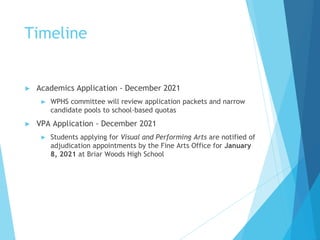 Timeline
► Academics Application - December 2021
► WPHS committee will review application packets and narrow
candidate pools to school-based quotas
► VPA Application - December 2021
► Students applying for Visual and Performing Arts are notified of
adjudication appointments by the Fine Arts Office for January
8, 2021 at Briar Woods High School
 