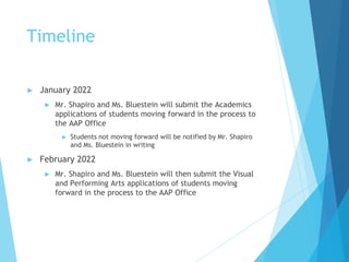 Timeline
► January 2022
► Mr. Shapiro and Ms. Bluestein will submit the Academics
applications of students moving forward in the process to
the AAP Office
► Students not moving forward will be notified by Mr. Shapiro
and Ms. Bluestein in writing
► February 2022
► Mr. Shapiro and Ms. Bluestein will then submit the Visual
and Performing Arts applications of students moving
forward in the process to the AAP Office
 