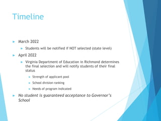 Timeline
► March 2022
► Students will be notified if NOT selected (state level)
► April 2022
► Virginia Department of Education in Richmond determines
the final selection and will notify students of their final
status
► Strength of applicant pool
► School division ranking
► Needs of program indicated
► No student is guaranteed acceptance to Governor’s
School
 