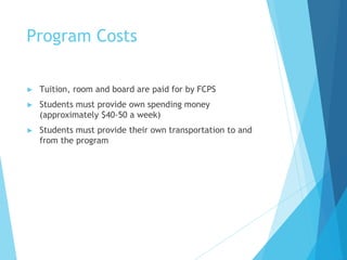 Program Costs
► Tuition, room and board are paid for by FCPS
► Students must provide own spending money
(approximately $40-50 a week)
► Students must provide their own transportation to and
from the program
 