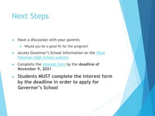 Next Steps
► Have a discussion with your parents
► Would you be a good fit for the program?
► Access Governor’s School information on the West
Potomac High School website
► Complete the interest form by the deadline of
November 9, 2021
► Students MUST complete the interest form
by the deadline in order to apply for
Governor’s School
 