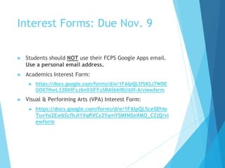 Interest Forms: Due Nov. 9
► Students should NOT use their FCPS Google Apps email.
Use a personal email address.
► Academics Interest Form:
► https://docs.google.com/forms/d/e/1FAIpQLSfSKSJ7WDE
GOXTNwL33DXfFzJ6n03IFFuSRASb6IRjiiUIf-A/viewform
► Visual & Performing Arts (VPA) Interest Form:
► https://docs.google.com/forms/d/e/1FAIpQLSceSEhIo
TuvYo2EwbScfhJI1VqRVCs3YamYSMfMSoXMO_CZjQ/vi
ewform
 