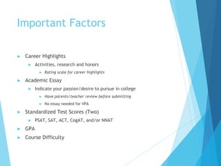 Important Factors
► Career Highlights
► Activities, research and honors
► Rating scale for career highlights
► Academic Essay
► Indicate your passion/desire to pursue in college
► Have parents/teacher review before submitting
► No essay needed for VPA
► Standardized Test Scores (Two)
► PSAT, SAT, ACT, CogAT, and/or NNAT
► GPA
► Course Difficulty
 