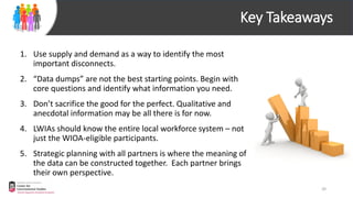 Key Takeaways
1. Use supply and demand as a way to identify the most
important disconnects.
2. “Data dumps” are not the best starting points. Begin with
core questions and identify what information you need.
3. Don’t sacrifice the good for the perfect. Qualitative and
anecdotal information may be all there is for now.
4. LWIAs should know the entire local workforce system – not
just the WIOA-eligible participants.
5. Strategic planning with all partners is where the meaning of
the data can be constructed together. Each partner brings
their own perspective.
20
 