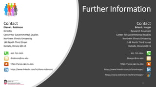 Contact
Diana L. Robinson
Director
Center for Governmental Studies
Northern Illinois University
148 North Third Street
DeKalb, Illinois 60115
drobinsin@niu.edu
815.753.0955
https://www.linkedin.com/in/diana-robinson/
Further Information
https://www.cgs.niu.edu
Contact
Brian L. Harger
Research Associate
Center for Governmental Studies
Northern Illinois University
148 North Third Street
DeKalb, Illinois 60115
bharger@niu.edu
815.753.0934
https://www.linkedin.com/in/brianharger/
https://www.slideshare.net/BrianHarger/
https://www.cgs.niu.edu
21
 