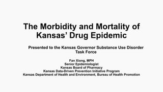 The Morbidity and Mortality of
Kansas’ Drug Epidemic
Fan Xiong, MPH
Senior Epidemiologist
Kansas Board of Pharmacy
Kansas Data-Driven Prevention Initiative Program
Kansas Department of Health and Environment, Bureau of Health Promotion
Presented to the Kansas Governor Substance Use Disorder
Task Force
 