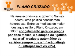 PLANO CRUZADO Na área econômica, o governo Sarney adotou uma política considerada heterodoxa. Entre as medidas de maior destaque estão o Plano Cruzado, em 1986:  congelamento geral de preços por doze meses, e a adoção do "gatilho salarial" (reajuste automático de salários sempre que a inflação atingia ou ultrapassava os 20%). 