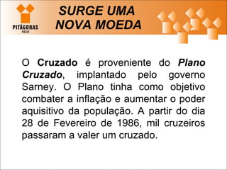 SURGE UMA  NOVA MOEDA O  Cruzado  é proveniente do  Plano Cruzado , implantado pelo governo Sarney. O Plano tinha como objetivo combater a inflação e aumentar o poder aquisitivo da população. A partir do dia 28 de Fevereiro de 1986, mil cruzeiros passaram a valer um cruzado.  