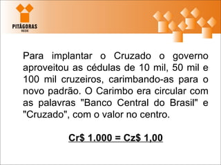 Para implantar o Cruzado o governo aproveitou as cédulas de 10 mil, 50 mil e 100 mil cruzeiros, carimbando-as para o novo padrão. O Carimbo era circular com as palavras "Banco Central do Brasil" e "Cruzado", com o valor no centro. Cr$ 1.000 = Cz$ 1,00 