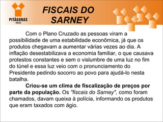 FISCAIS DO  SARNEY Com o Plano Cruzado as pessoas viram a possibilidade de uma estabilidade econômica, já que os produtos chegavam a aumentar várias vezes ao dia. A inflação desestabilizava a economia familiar, o que causava protestos constantes e sem o vislumbre de uma luz no fim do túnel e essa luz veio com o pronunciamento do Presidente pedindo socorro ao povo para ajudá-lo nesta batalha. Criou-se um clima de fiscalização de preços por parte da população.  Os  "fiscais do Sarney",  como foram chamados, davam queixa à polícia, informando os produtos que eram taxados com ágio. 