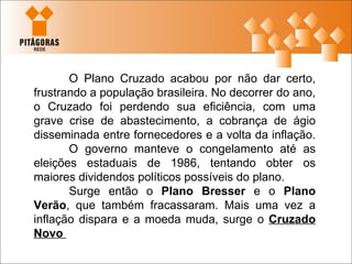 O Plano Cruzado acabou por não dar certo, frustrando a população brasileira. No decorrer do ano, o Cruzado foi perdendo sua eficiência, com uma grave crise de abastecimento, a cobrança de ágio disseminada entre fornecedores e a volta da inflação.  O governo manteve o congelamento até as eleições estaduais de 1986, tentando obter os maiores dividendos políticos possíveis do plano. Surge então o  Plano Bresser  e o  Plano Verão , que também fracassaram. Mais uma vez a inflação dispara e a moeda muda, surge o  Cruzado Novo  