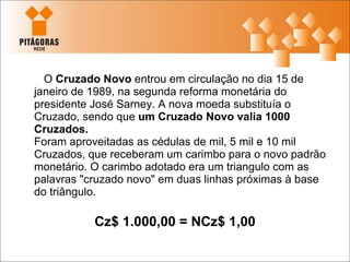O  Cruzado Novo  entrou em circulação no dia 15 de janeiro de 1989, na segunda reforma monetária do presidente José Sarney. A nova moeda substituía o Cruzado, sendo que  um Cruzado Novo valia 1000 Cruzados.  Foram aproveitadas as cédulas de mil, 5 mil e 10 mil Cruzados, que receberam um carimbo para o novo padrão monetário. O carimbo adotado era um triangulo com as palavras "cruzado novo" em duas linhas próximas à base do triângulo.  Cz$ 1.000,00 = NCz$ 1,00 