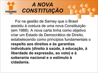 A NOVA CONSTITUIÇÃO Foi na gestão de Sarney que o Brasil assistiu à costura de uma nova Constituição (em 1988). A nova carta tinha como objetivo criar um Estado de Democrático de Direito, estabelecendo como princípios fundamentais o  respeito aos direitos e às garantias individuais (direito à saúde, à educação, à liberdade de expressão, ao voto) e à soberania nacional   e o estímulo à cidadania. 