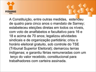 A Constituição, entre outras medidas,  estendeu de quatro para cinco anos o mandato de Sarney; estabeleceu eleições diretas em todos os níveis, com voto de analfabetos e facultativo para 16 e 18 e acima de 70 anos; legalizou atividades sindicais e de organização partidária; criou o horário eleitoral gratuito, sob controle do TSE (Tribunal Superior Eleitoral); demarcou terras indígenas; e garantiu férias remuneradas com um  terço do valor recebido, constitucional para trabalhadores com carteira assinada. 