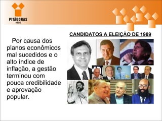Por causa dos planos econômicos mal sucedidos e o alto índice de inflação, a gestão terminou com pouca credibilidade e aprovação popular. CANDIDATOS A ELEIÇÃO DE 1989 