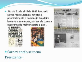  No dia 21 de abril de 1985 Tancredo
Neves morre .Jornais, revistas e
principalmente a população brasileira
lamenta a sua morte, por ter ele como a
esperança de melhoria para o país .
 Sarney então se torna
Presidente !
 