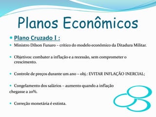 Planos Econômicos
 Plano Cruzado I :
 Ministro Dílson Funaro – crítico do modelo econômico da Ditadura Militar.
 Objetivos: combater a inflação e a recessão, sem comprometer o
crescimento.
 Controle de preços durante um ano – obj.: EVITAR INFLAÇÃO INERCIAL;
 Congelamento dos salários – aumento quando a inflação
chegasse a 20%.
 Correção monetária é extinta.
 