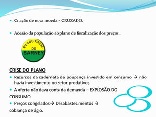  Criação de nova moeda – CRUZADO.
 Adesão da população ao plano de fiscalização dos preços .
CRISE DO PLANO
 Recursos da caderneta de poupança investido em consumo  não
havia investimento no setor produtivo;
 A oferta não dava conta da demanda – EXPLOSÃO DO
CONSUMO
 Preços congelados Desabastecimentos 
cobrança de ágio.
 
