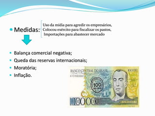  Medidas:
 Balança comercial negativa;
 Queda das reservas internacionais;
 Moratória;
 Inflação.
Uso da mídia para agredir os empresários,
Colocou exército para fiscalizar os pastos,
Importações para abastecer mercado
 