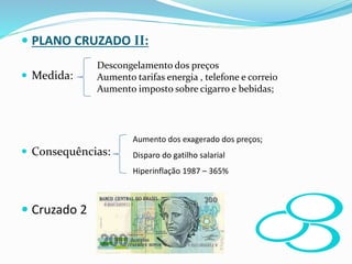  PLANO CRUZADO II:
 Medida:
 Consequências:
 Cruzado 2
Descongelamento dos preços
Aumento tarifas energia , telefone e correio
Aumento imposto sobre cigarro e bebidas;
Aumento dos exagerado dos preços;
Disparo do gatilho salarial
Hiperinflação 1987 – 365%
 